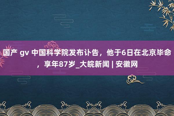 国产 gv 中国科学院发布讣告，他于6日在北京毕命，享年87岁_大皖新闻 | 安徽网