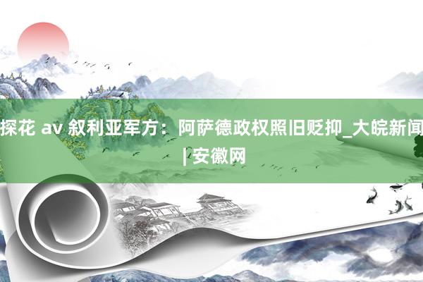 探花 av 叙利亚军方：阿萨德政权照旧贬抑_大皖新闻 | 安徽网