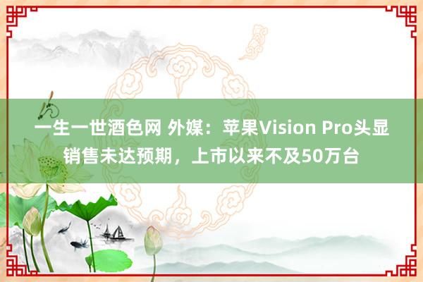 一生一世酒色网 外媒：苹果Vision Pro头显销售未达预期，上市以来不及50万台