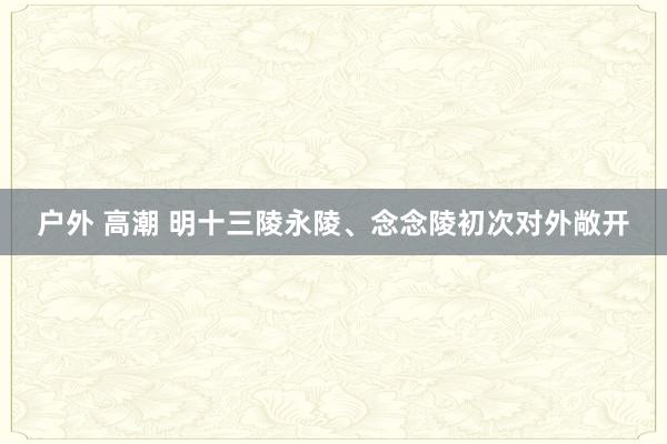 户外 高潮 明十三陵永陵、念念陵初次对外敞开