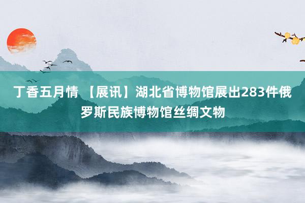 丁香五月情 【展讯】湖北省博物馆展出283件俄罗斯民族博物馆丝绸文物