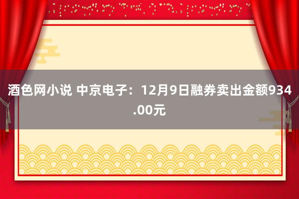 酒色网小说 中京电子：12月9日融券卖出金额934.00元