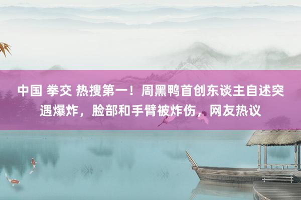 中国 拳交 热搜第一！周黑鸭首创东谈主自述突遇爆炸，脸部和手臂被炸伤，网友热议