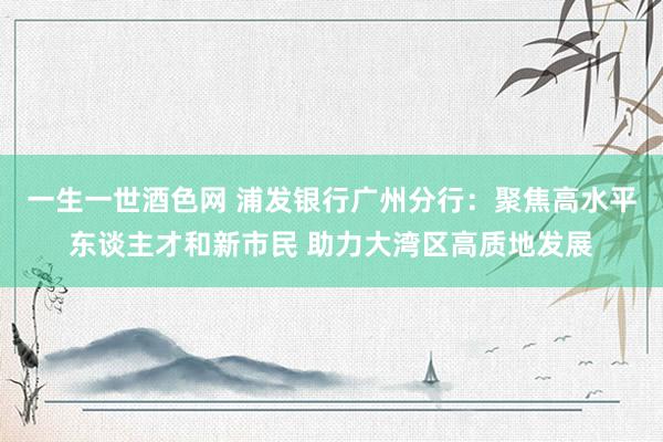 一生一世酒色网 浦发银行广州分行：聚焦高水平东谈主才和新市民 助力大湾区高质地发展