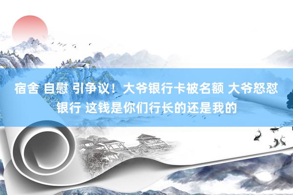 宿舍 自慰 引争议！大爷银行卡被名额 大爷怒怼银行 这钱是你们行长的还是我的