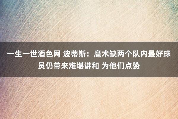 一生一世酒色网 波蒂斯：魔术缺两个队内最好球员仍带来难堪讲和 为他们点赞