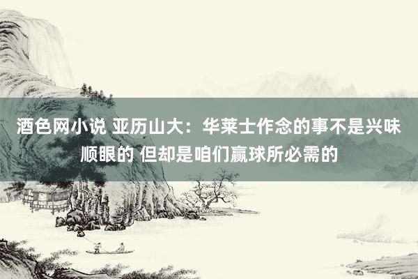 酒色网小说 亚历山大：华莱士作念的事不是兴味顺眼的 但却是咱们赢球所必需的