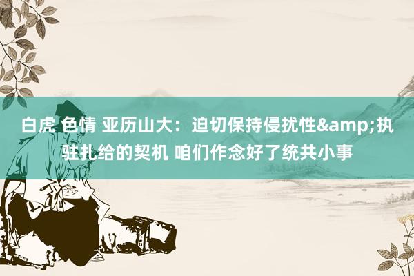 白虎 色情 亚历山大：迫切保持侵扰性&执驻扎给的契机 咱们作念好了统共小事