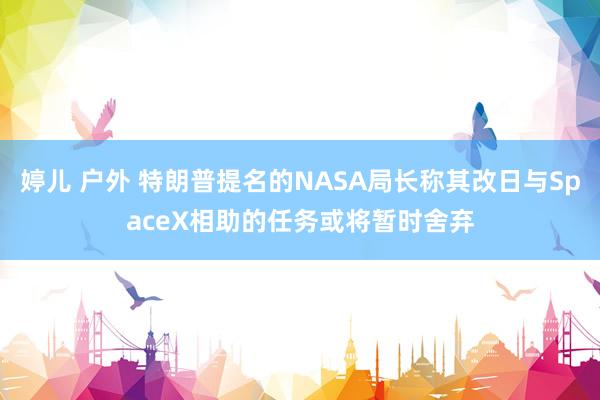 婷儿 户外 特朗普提名的NASA局长称其改日与SpaceX相助的任务或将暂时舍弃