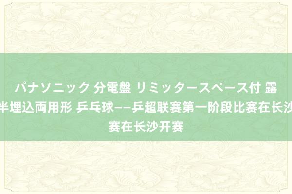 パナソニック 分電盤 リミッタースペース付 露出・半埋込両用形 乒乓球——乒超联赛第一阶段比赛在长沙开赛