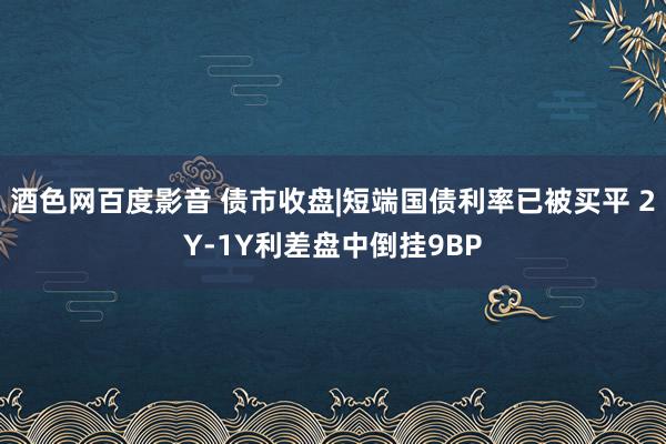 酒色网百度影音 债市收盘|短端国债利率已被买平 2Y-1Y利差盘中倒挂9BP