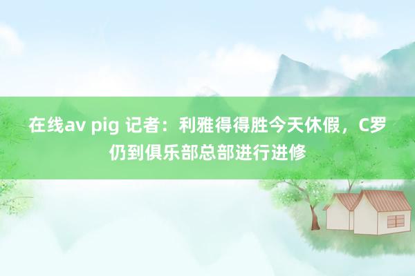 在线av pig 记者：利雅得得胜今天休假，C罗仍到俱乐部总部进行进修