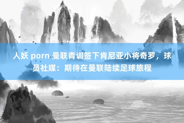 人妖 porn 曼联青训签下肯尼亚小将奇罗，球员社媒：期待在曼联陆续足球旅程