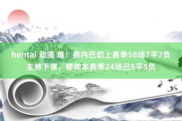 hentai 动漫 难！费内巴切上赛季58场7平7负主帅下课，穆帅本赛季24场已5平5负