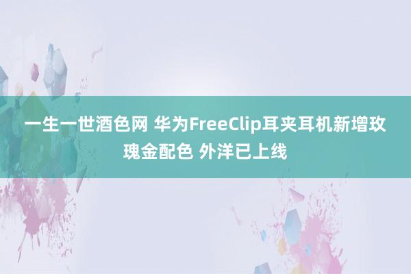 一生一世酒色网 华为FreeClip耳夹耳机新增玫瑰金配色 外洋已上线