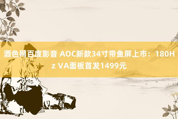 酒色网百度影音 AOC新款34寸带鱼屏上市：180Hz VA面板首发1499元