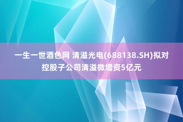 一生一世酒色网 清溢光电(688138.SH)拟对控股子公司清溢微增资5亿元