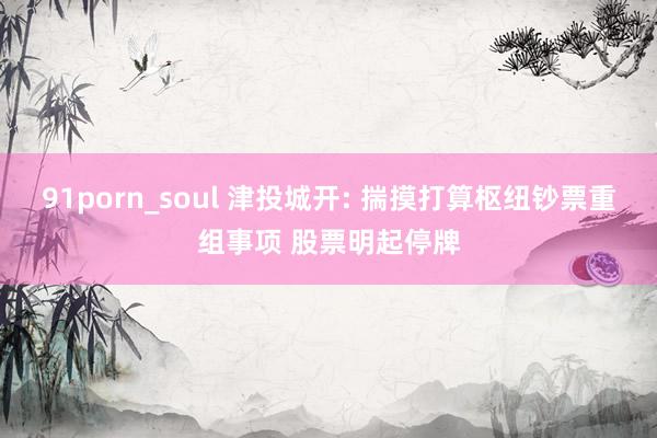 91porn_soul 津投城开: 揣摸打算枢纽钞票重组事项 股票明起停牌