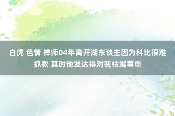 白虎 色情 禅师04年离开湖东谈主因为科比很难抓教 其时他发达得对我枯竭尊重