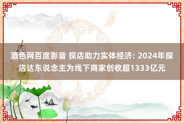 酒色网百度影音 探店助力实体经济: 2024年探店达东说念主为线下商家创收超1333亿元