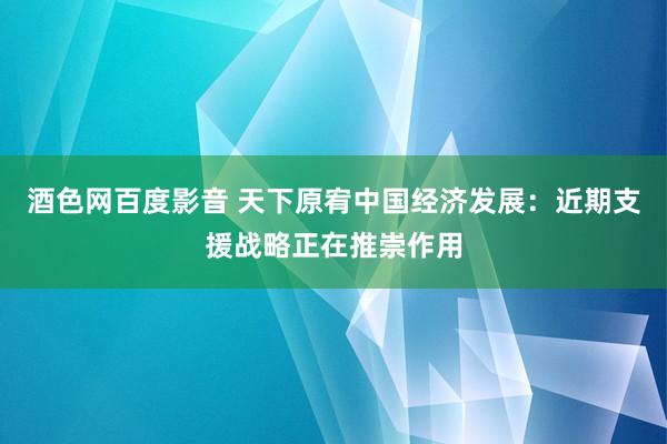 酒色网百度影音 天下原宥中国经济发展：近期支援战略正在推崇作用