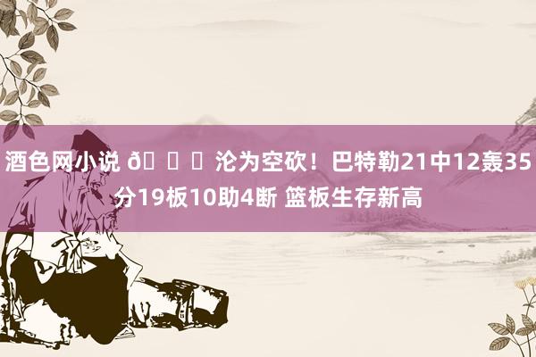 酒色网小说 😖沦为空砍！巴特勒21中12轰35分19板10助4断 篮板生存新高