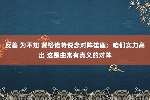 反差 为不知 戴格诺特说念对阵雄鹿：咱们实力高出 这是曲常有真义的对阵