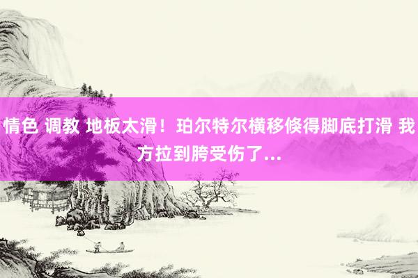 情色 调教 地板太滑！珀尔特尔横移倏得脚底打滑 我方拉到胯受伤了...