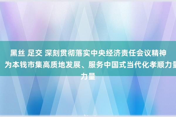 黑丝 足交 深刻贯彻落实中央经济责任会议精神，为本钱市集高质地发展、服务中国式当代化孝顺力量