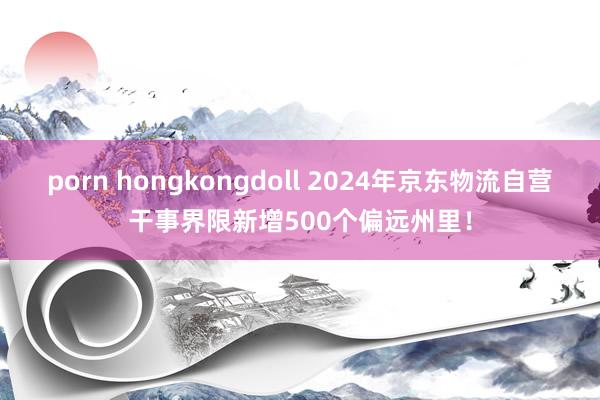 porn hongkongdoll 2024年京东物流自营干事界限新增500个偏远州里！