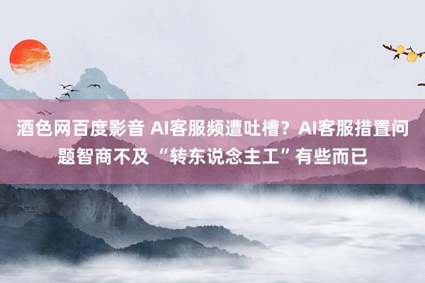 酒色网百度影音 AI客服频遭吐槽？AI客服措置问题智商不及 “转东说念主工”有些而已