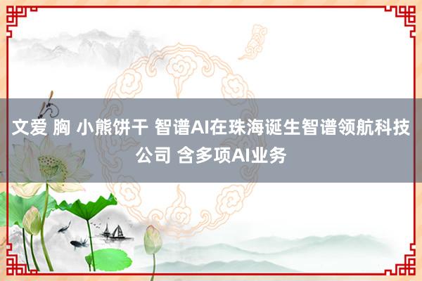 文爱 胸 小熊饼干 智谱AI在珠海诞生智谱领航科技公司 含多项AI业务