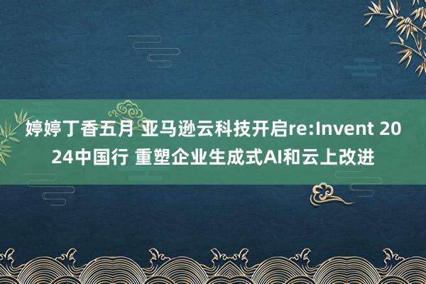 婷婷丁香五月 亚马逊云科技开启re:Invent 2024中国行 重塑企业生成式AI和云上改进