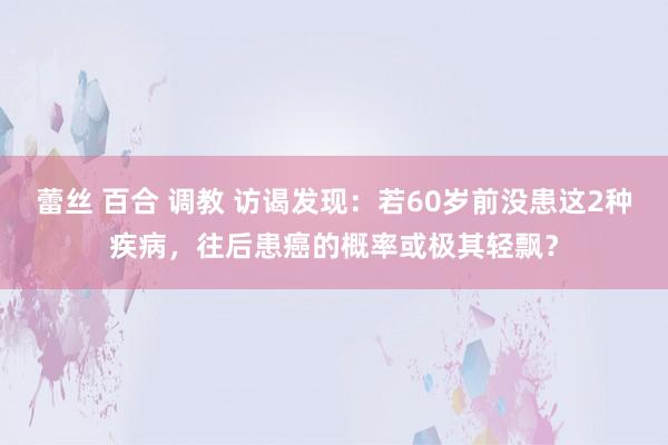 蕾丝 百合 调教 访谒发现：若60岁前没患这2种疾病，往后患癌的概率或极其轻飘？