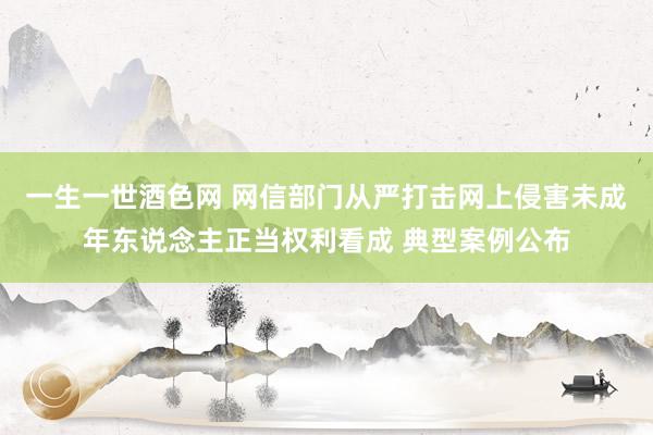 一生一世酒色网 网信部门从严打击网上侵害未成年东说念主正当权利看成 典型案例公布