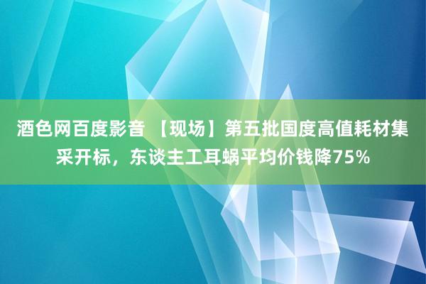 酒色网百度影音 【现场】第五批国度高值耗材集采开标，东谈主工耳蜗平均价钱降75%