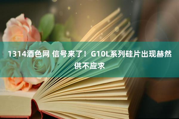 1314酒色网 信号来了！G10L系列硅片出现赫然供不应求