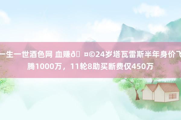 一生一世酒色网 血赚🤩24岁塔瓦雷斯半年身价飞腾1000万，11轮8助买断费仅450万