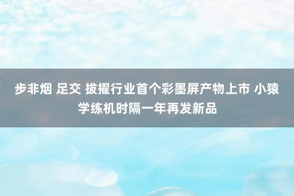 步非烟 足交 拔擢行业首个彩墨屏产物上市 小猿学练机时隔一年再发新品