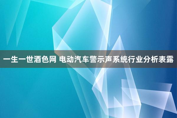 一生一世酒色网 电动汽车警示声系统行业分析表露