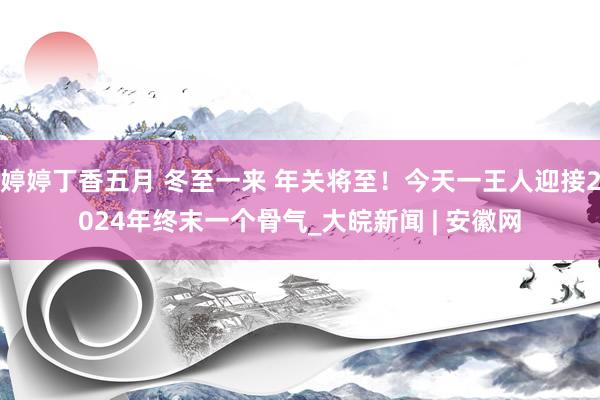 婷婷丁香五月 冬至一来 年关将至！今天一王人迎接2024年终末一个骨气_大皖新闻 | 安徽网