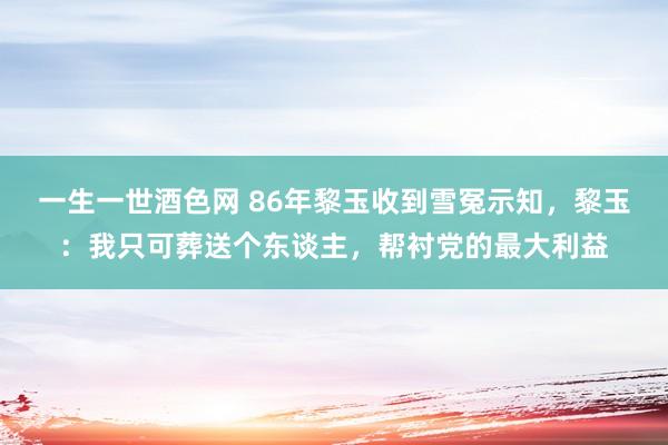 一生一世酒色网 86年黎玉收到雪冤示知，黎玉：我只可葬送个东谈主，帮衬党的最大利益