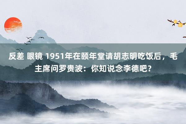 反差 眼镜 1951年在颐年堂请胡志明吃饭后，毛主席问罗贵波：你知说念李德吧？