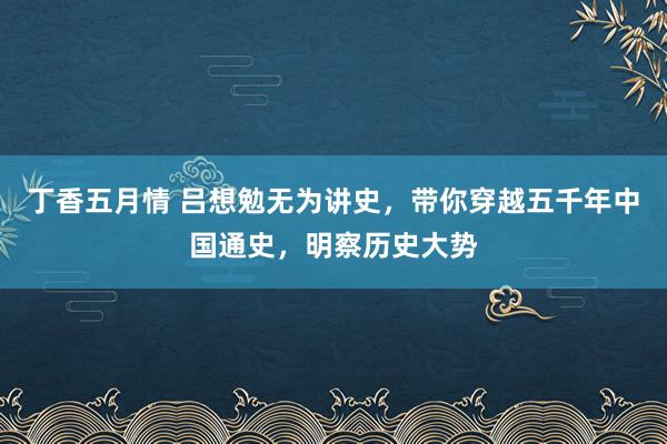 丁香五月情 吕想勉无为讲史，带你穿越五千年中国通史，明察历史大势