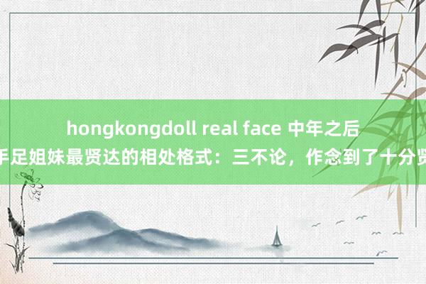 hongkongdoll real face 中年之后，手足姐妹最贤达的相处格式：三不论，作念到了十分贤达