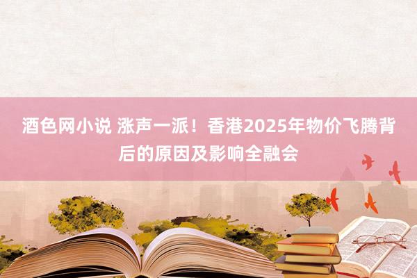 酒色网小说 涨声一派！香港2025年物价飞腾背后的原因及影响全融会