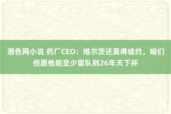 酒色网小说 药厂CEO：维尔茨还莫得续约，咱们但愿他能至少留队到26年天下杯