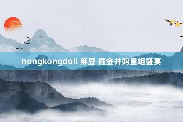 hongkongdoll 麻豆 掘金并购重组盛宴