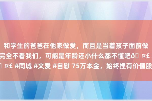 和学生的爸爸在他家做爱，而且是当着孩子面前做爱，太刺激了，孩子完全不看我们，可能是年龄还小什么都不懂吧🤣 #同城 #文爱 #自慰 75万本金，始终捏有价值股的翻倍之路第三天