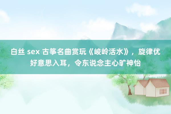 白丝 sex 古筝名曲赏玩《峻岭活水》，旋律优好意思入耳，令东说念主心旷神怡